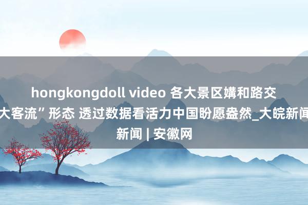 hongkongdoll video 各大景区媾和路交通保握“大客流”形态 透过数据看活力中国盼愿盎然_大皖新闻 | 安徽网