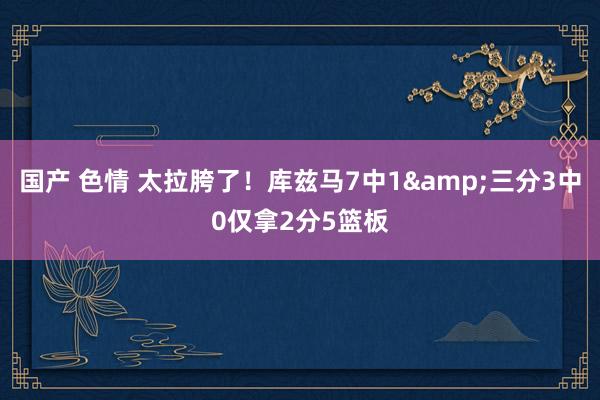 国产 色情 太拉胯了！库兹马7中1&三分3中0仅拿2分5篮板