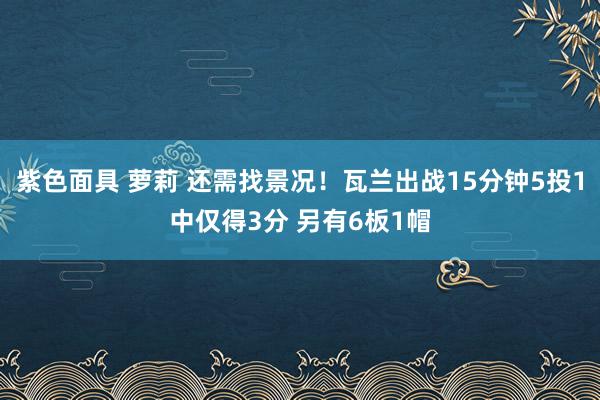 紫色面具 萝莉 还需找景况！瓦兰出战15分钟5投1中仅得3分 另有6板1帽