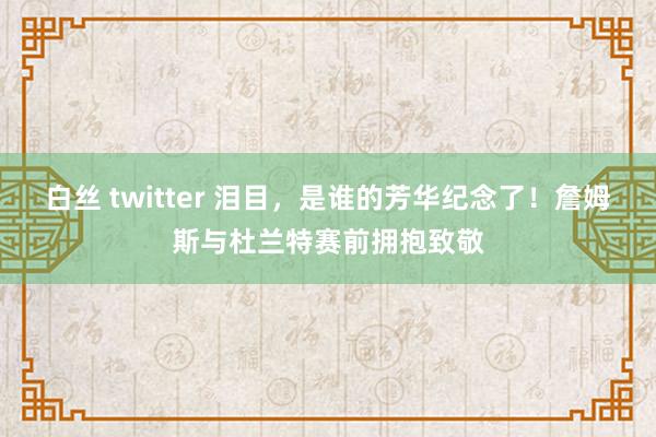 白丝 twitter 泪目，是谁的芳华纪念了！詹姆斯与杜兰特赛前拥抱致敬