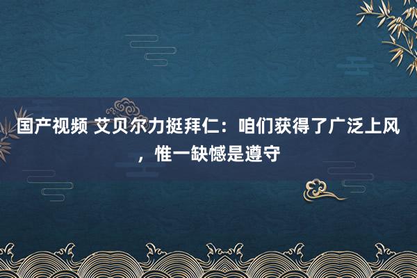 国产视频 艾贝尔力挺拜仁：咱们获得了广泛上风，惟一缺憾是遵守