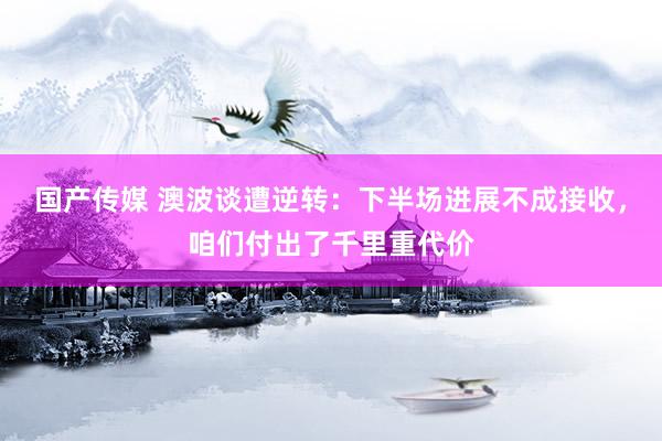 国产传媒 澳波谈遭逆转：下半场进展不成接收，咱们付出了千里重代价