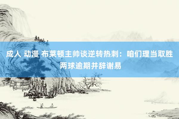 成人 动漫 布莱顿主帅谈逆转热刺：咱们理当取胜 两球逾期并辞谢易