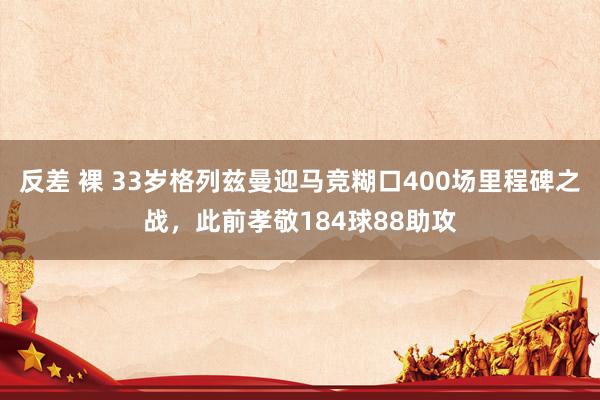 反差 裸 33岁格列兹曼迎马竞糊口400场里程碑之战，此前孝敬184球88助攻