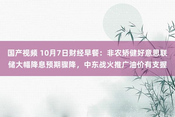 国产视频 10月7日财经早餐：非农矫健好意思联储大幅降息预期骤降，中东战火推广油价有支握