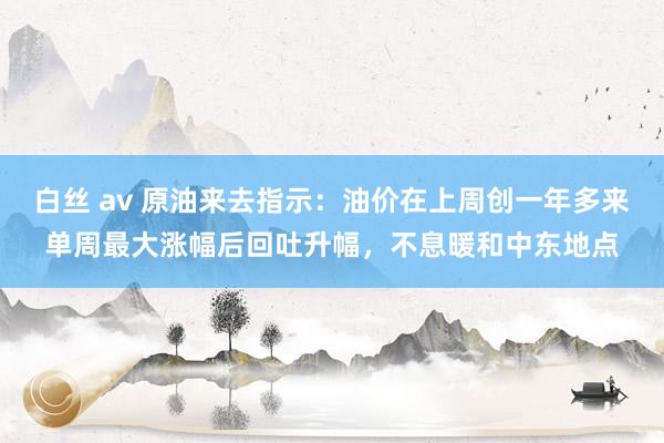 白丝 av 原油来去指示：油价在上周创一年多来单周最大涨幅后回吐升幅，不息暖和中东地点