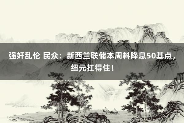 强奸乱伦 民众：新西兰联储本周料降息50基点，纽元扛得住！