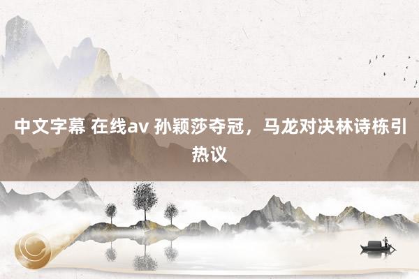 中文字幕 在线av 孙颖莎夺冠，马龙对决林诗栋引热议