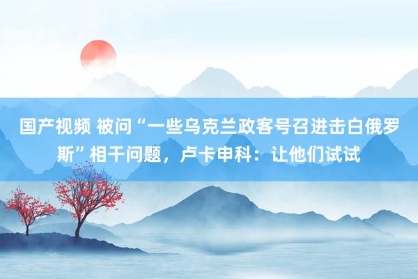 国产视频 被问“一些乌克兰政客号召进击白俄罗斯”相干问题，卢卡申科：让他们试试