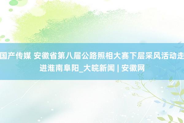 国产传媒 安徽省第八届公路照相大赛下层采风活动走进淮南阜阳_大皖新闻 | 安徽网