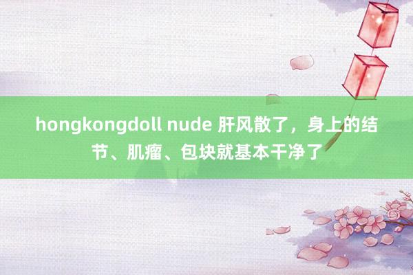 hongkongdoll nude 肝风散了，身上的结节、肌瘤、包块就基本干净了