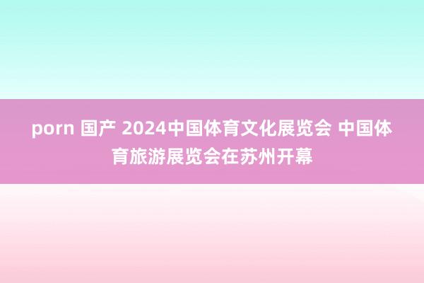 porn 国产 2024中国体育文化展览会 中国体育旅游展览会在苏州开幕