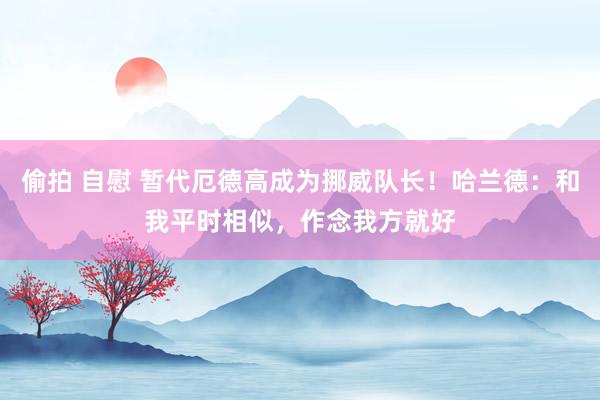 偷拍 自慰 暂代厄德高成为挪威队长！哈兰德：和我平时相似，作念我方就好