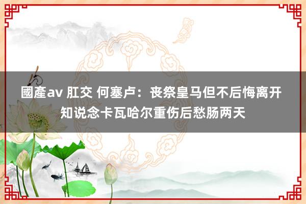 國產av 肛交 何塞卢：丧祭皇马但不后悔离开 知说念卡瓦哈尔重伤后愁肠两天