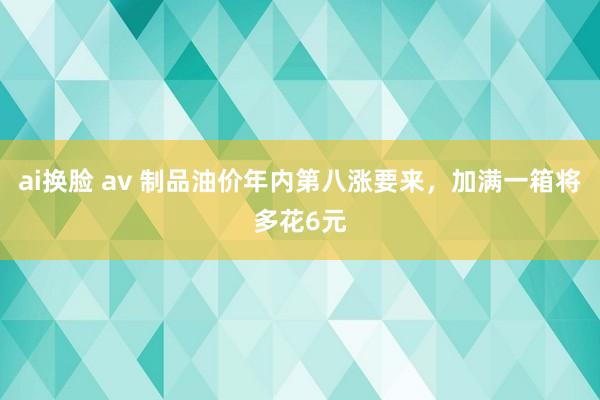 ai换脸 av 制品油价年内第八涨要来，加满一箱将多花6元