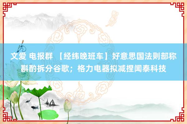 文爱 电报群 【经纬晚班车】好意思国法则部称斟酌拆分谷歌；格力电器拟减捏闻泰科技