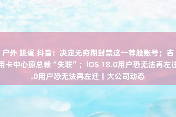 户外 跳蛋 抖音：决定无穷期封禁这一荐股账号；吉祥银行恢复信用卡中心原总裁“失联”；iOS 18.0用户恐无法再左迁丨大公司动态