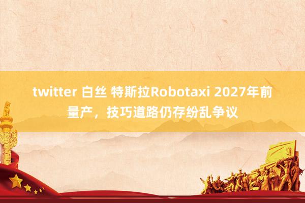 twitter 白丝 特斯拉Robotaxi 2027年前量产，技巧道路仍存纷乱争议