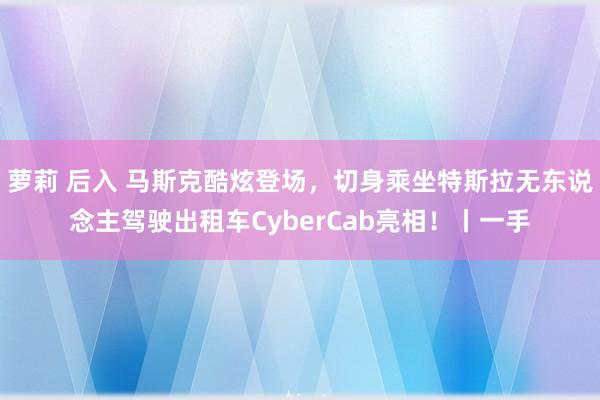 萝莉 后入 马斯克酷炫登场，切身乘坐特斯拉无东说念主驾驶出租车CyberCab亮相！丨一手