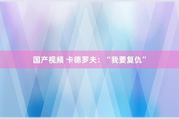 国产视频 卡德罗夫：“我要复仇”