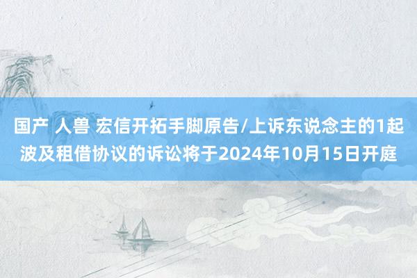 国产 人兽 宏信开拓手脚原告/上诉东说念主的1起波及租借协议的诉讼将于2024年10月15日开庭