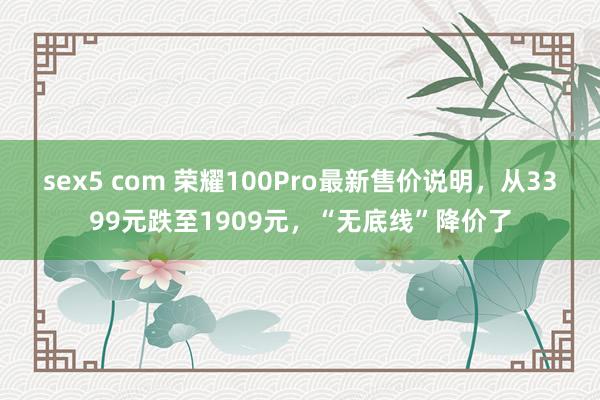 sex5 com 荣耀100Pro最新售价说明，从3399元跌至1909元，“无底线”降价了