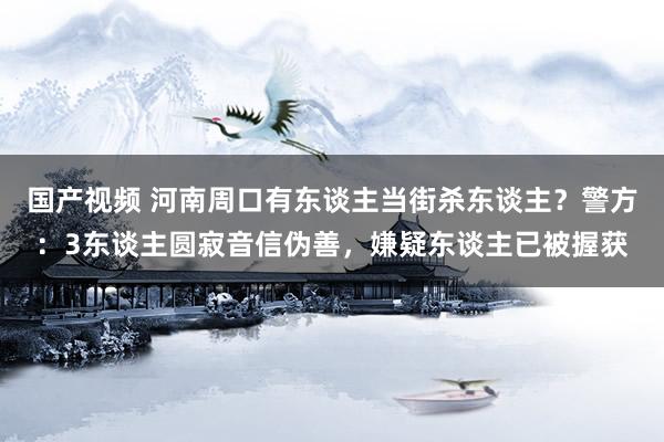 国产视频 河南周口有东谈主当街杀东谈主？警方：3东谈主圆寂音信伪善，嫌疑东谈主已被握获