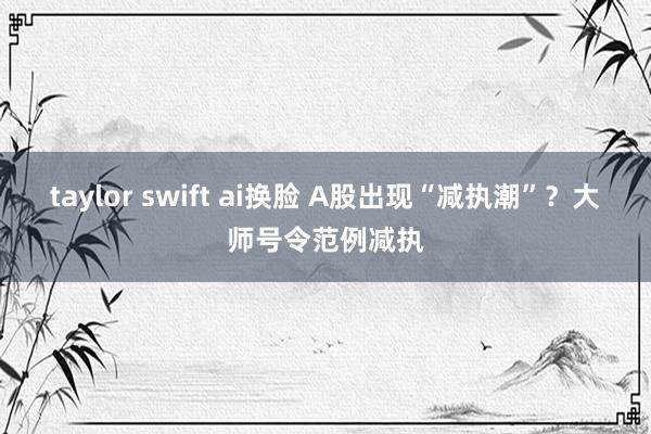 taylor swift ai换脸 A股出现“减执潮”？大师号令范例减执