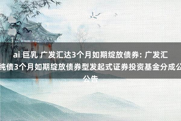 ai 巨乳 广发汇达3个月如期绽放债券: 广发汇达纯债3个月如期绽放债券型发起式证券投资基金分成公告