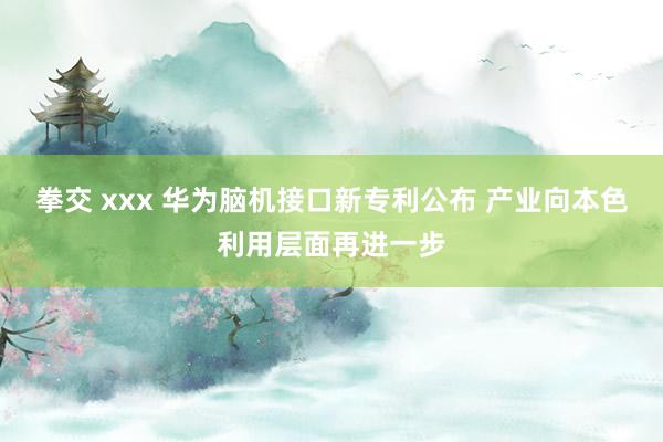 拳交 xxx 华为脑机接口新专利公布 产业向本色利用层面再进一步