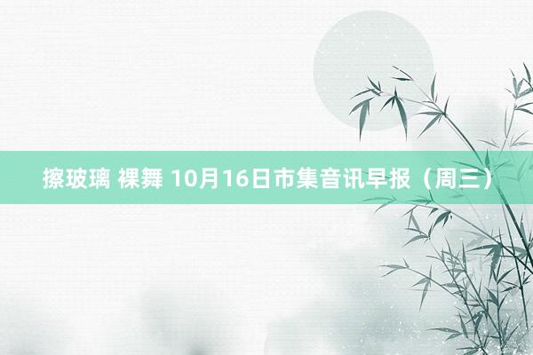 擦玻璃 裸舞 10月16日市集音讯早报（周三）