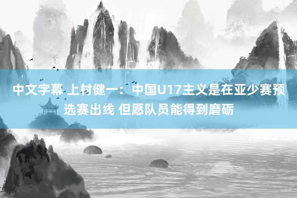 中文字幕 上村健一：中国U17主义是在亚少赛预选赛出线 但愿队员能得到磨砺