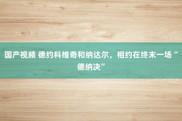 国产视频 德约科维奇和纳达尔，相约在终末一场“德纳决”