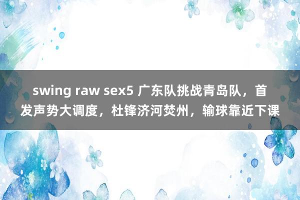 swing raw sex5 广东队挑战青岛队，首发声势大调度，杜锋济河焚州，输球靠近下课