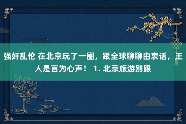 强奸乱伦 在北京玩了一圈，跟全球聊聊由衷话，王人是言为心声！ 1. 北京旅游别跟