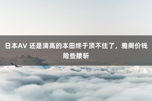 日本AV 还是清高的本田终于顶不住了，雅阁价钱险些腰斩