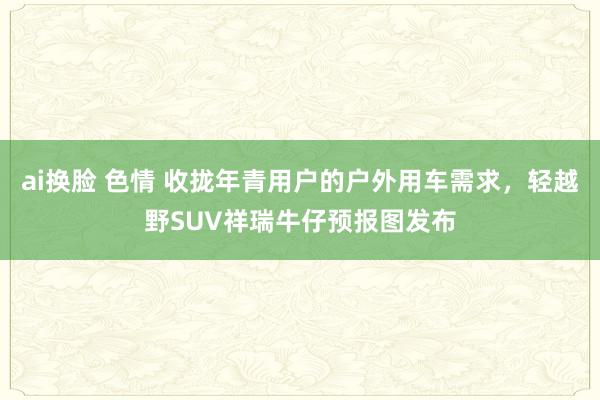 ai换脸 色情 收拢年青用户的户外用车需求，轻越野SUV祥瑞牛仔预报图发布