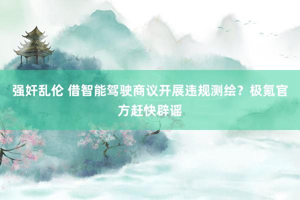 强奸乱伦 借智能驾驶商议开展违规测绘？极氪官方赶快辟谣