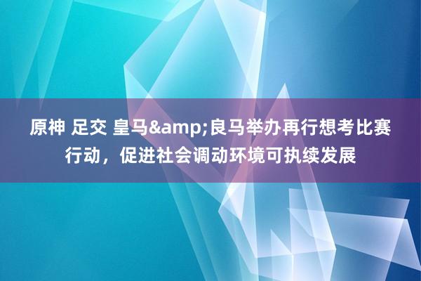 原神 足交 皇马&良马举办再行想考比赛行动，促进社会调动环境可执续发展