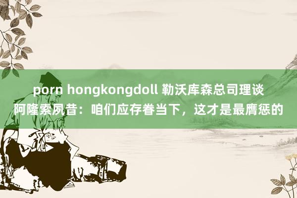 porn hongkongdoll 勒沃库森总司理谈阿隆索夙昔：咱们应存眷当下，这才是最膺惩的