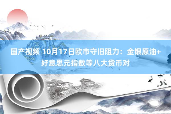 国产视频 10月17日欧市守旧阻力：金银原油+好意思元指数等八大货币对