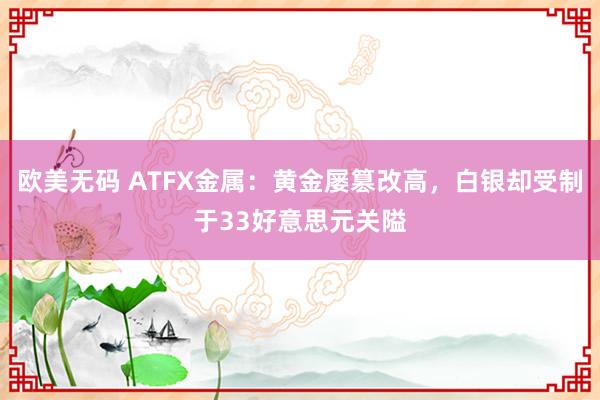 欧美无码 ATFX金属：黄金屡篡改高，白银却受制于33好意思元关隘