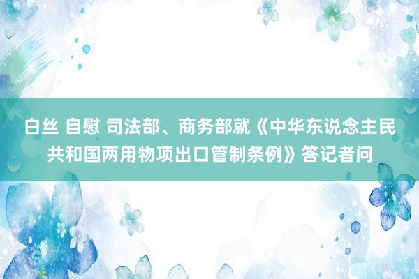 白丝 自慰 司法部、商务部就《中华东说念主民共和国两用物项出口管制条例》答记者问