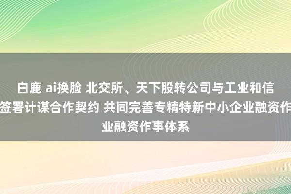 白鹿 ai换脸 北交所、天下股转公司与工业和信息化部签署计谋合作契约 共同完善专精特新中小企业融资作事体系