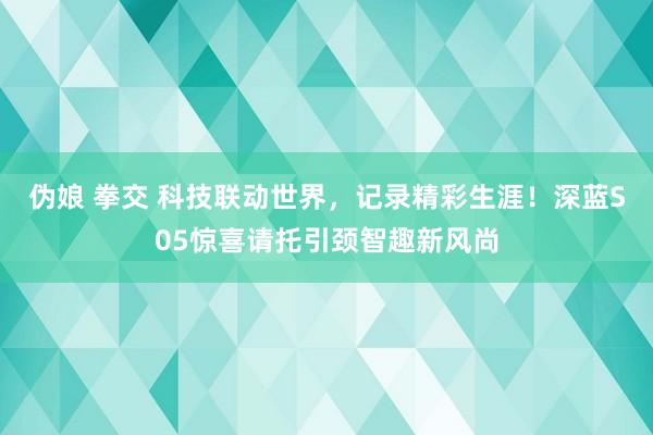 伪娘 拳交 科技联动世界，记录精彩生涯！深蓝S05惊喜请托引颈智趣新风尚