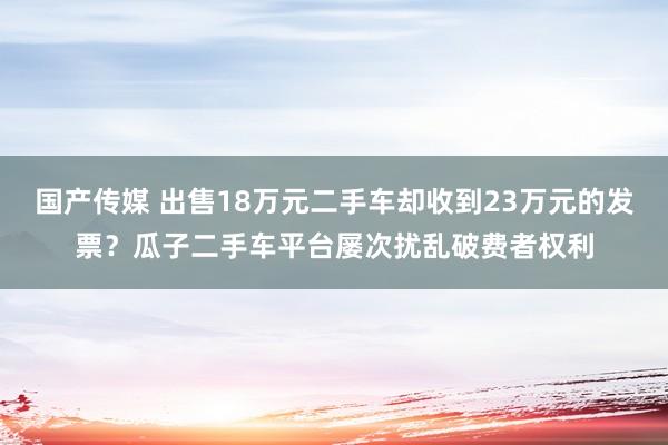 国产传媒 出售18万元二手车却收到23万元的发票？瓜子二手车平台屡次扰乱破费者权利