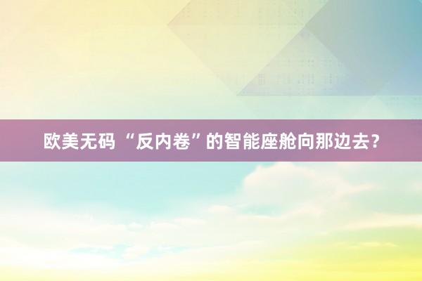 欧美无码 “反内卷”的智能座舱向那边去？