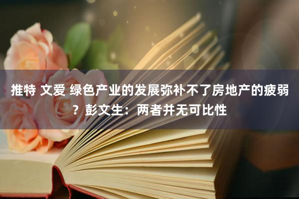 推特 文爱 绿色产业的发展弥补不了房地产的疲弱？彭文生：两者并无可比性