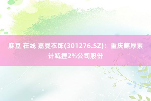 麻豆 在线 嘉曼衣饰(301276.SZ)：重庆麒厚累计减捏2%公司股份