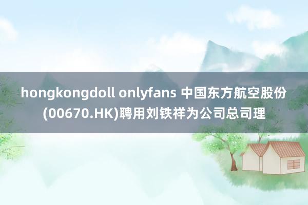 hongkongdoll onlyfans 中国东方航空股份(00670.HK)聘用刘铁祥为公司总司理